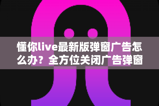 懂你live最新版弹窗广告怎么办？全方位关闭广告弹窗的实用指南与安全防护建议