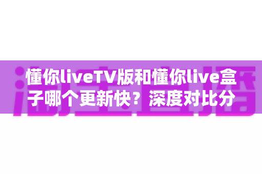 懂你liveTV版和懂你live盒子哪个更新快？深度对比分析与使用指南全解析