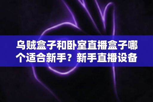 乌贼盒子和卧室直播盒子哪个适合新手？新手直播设备选购全攻略
