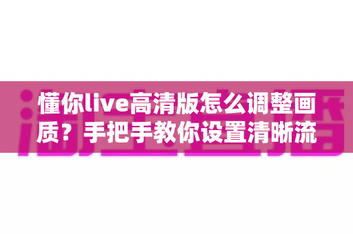 懂你live高清版怎么调整画质?手把手教你设置清晰流畅的观看体验 懂你live高清版怎么调整画质?手把手教你设置清晰流畅的观看体验