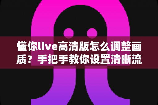 懂你live高清版怎么调整画质？手把手教你设置清晰流畅的观看体验