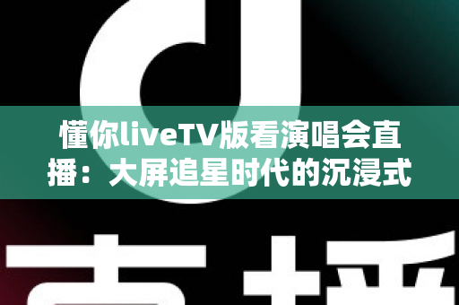 懂你liveTV版看演唱会直播:大屏追星时代的沉浸式观演全攻略 懂你liveTV版看演唱会直播:大屏追星时代的沉浸式观演全攻略
