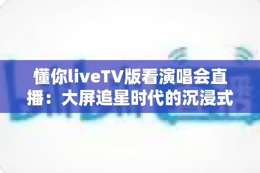 懂你liveTV版看演唱会直播:大屏追星时代的沉浸式观演全攻略 懂你liveTV版看演唱会直播:大屏追星时代的沉浸式观演全攻略