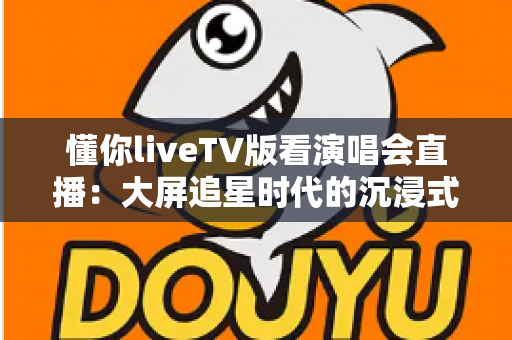 懂你liveTV版看演唱会直播:大屏追星时代的沉浸式观演全攻略 懂你liveTV版看演唱会直播:大屏追星时代的沉浸式观演全攻略