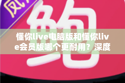 懂你live电脑版和懂你live会员版哪个更耐用？深度对比分析帮你选对版本