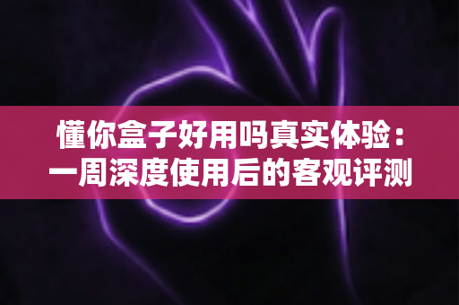 懂你盒子好用吗真实体验：一周深度使用后的客观评测报告