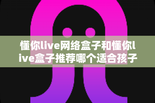 懂你live网络盒子和懂你live盒子推荐哪个适合孩子？家长选购全攻略与实用指南