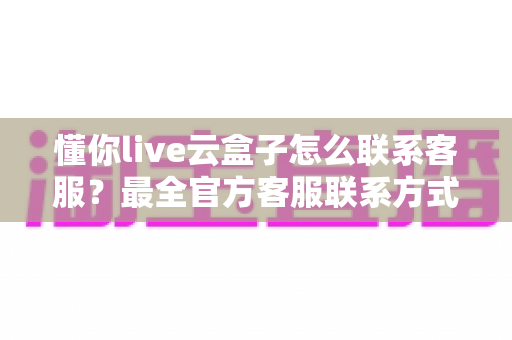 懂你live云盒子怎么联系客服?最全官方客服联系方式与沟通技巧指南 懂你live云盒子怎么联系客服?最全官方客服联系方式与沟通技巧指南