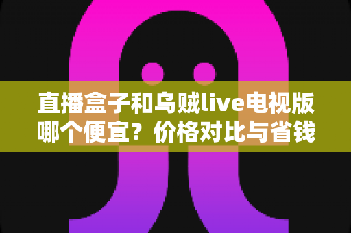 直播盒子和乌贼live电视版哪个便宜?价格对比与省钱选购全指南 直播盒子和乌贼live电视版哪个便宜?价格对比与省钱选购全指南