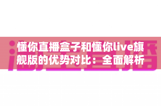 懂你直播盒子和懂你live旗舰版的优势对比：全面解析哪款直播工具更适合你？