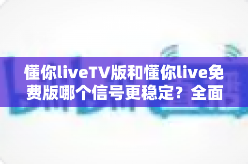 懂你liveTV版和懂你live免费版哪个信号更稳定？全面解析与选购指南
