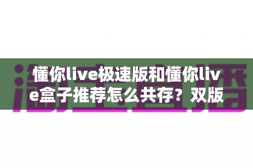 懂你live极速版和懂你live盒子推荐怎么共存?双版本安装使用全攻略 懂你live极速版和懂你live盒子推荐怎么共存?双版本安装使用全攻略