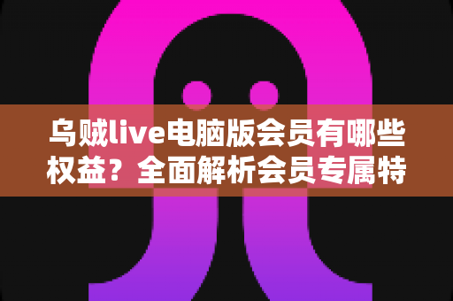 乌贼live电脑版会员有哪些权益?全面解析会员专属特权与实用价值 乌贼live电脑版会员有哪些权益?全面解析会员专属特权与实用价值