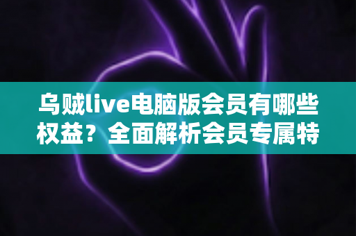 乌贼live电脑版会员有哪些权益?全面解析会员专属特权与实用价值 乌贼live电脑版会员有哪些权益?全面解析会员专属特权与实用价值