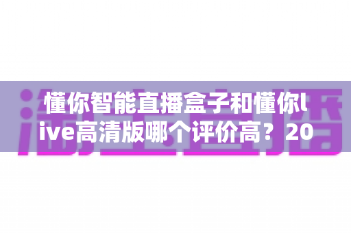 懂你智能直播盒子和懂你live高清版哪个评价高?2025最新口碑对比与选购避坑指南 懂你智能直播盒子和懂你live高清版哪个评价高?2025最新口碑对比与选购避坑指南