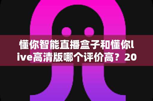 懂你智能直播盒子和懂你live高清版哪个评价高?2025最新口碑对比与选购避坑指南 懂你智能直播盒子和懂你live高清版哪个评价高?2025最新口碑对比与选购避坑指南