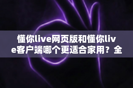 懂你live网页版和懂你live客户端哪个更适合家用?全面对比帮你选出最佳方案 懂你live网页版和懂你live客户端哪个更适合家用?全面对比帮你选出最佳方案