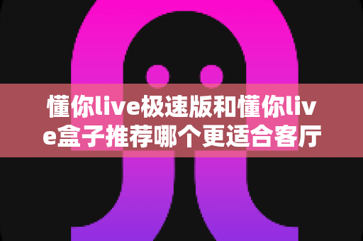 懂你live极速版和懂你live盒子推荐哪个更适合客厅?客厅影音方案深度评测与选购指南 懂你live极速版和懂你live盒子推荐哪个更适合客厅?客厅影音方案深度评测与选购指南