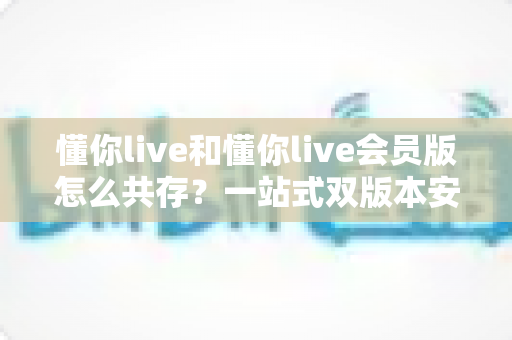 懂你live和懂你live会员版怎么共存?一站式双版本安装全攻略与实用技巧 懂你live和懂你live会员版怎么共存?一站式双版本安装全攻略与实用技巧