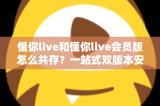 懂你live和懂你live会员版怎么共存？一站式双版本安装全攻略与实用技巧