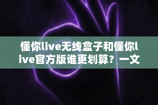 懂你live无线盒子和懂你live官方版谁更划算?一文看懂两者差异与选购指南 懂你live无线盒子和懂你live官方版谁更划算?一文看懂两者差异与选购指南