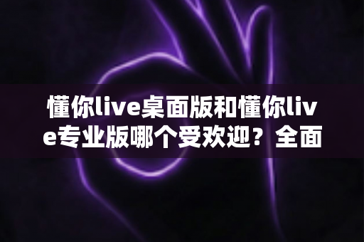 懂你live桌面版和懂你live专业版哪个受欢迎?全面深度对比测评助你精准选版 懂你live桌面版和懂你live专业版哪个受欢迎?全面深度对比测评助你精准选版