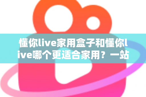 懂你live家用盒子和懂你live哪个更适合家用?一站式深度对比解析,帮你选对家庭娱乐方案 懂你live家用盒子和懂你live哪个更适合家用?一站式深度对比解析,帮你选对家庭娱乐方案