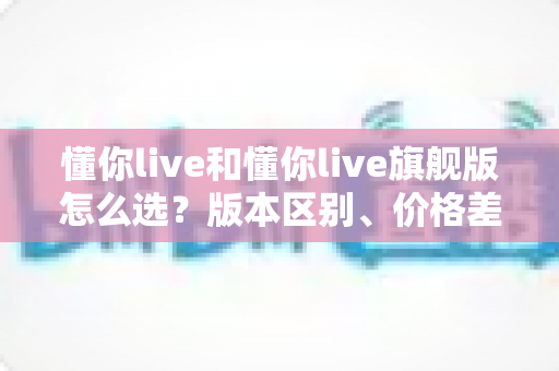 懂你live和懂你live旗舰版怎么选?版本区别、价格差异与适合人群一次讲透,看完再下单不踩坑 懂你live和懂你live旗舰版怎么选?版本区别、价格差异与适合人群一次讲透,看完再下单不踩坑
