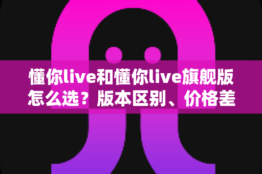 懂你live和懂你live旗舰版怎么选?版本区别、价格差异与适合人群一次讲透,看完再下单不踩坑 懂你live和懂你live旗舰版怎么选?版本区别、价格差异与适合人群一次讲透,看完再下单不踩坑