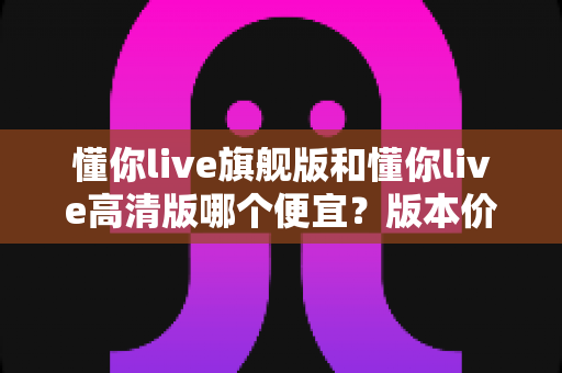 懂你live旗舰版和懂你live高清版哪个便宜?版本价格差异全解析与高性价比选购指南 懂你live旗舰版和懂你live高清版哪个便宜?版本价格差异全解析与高性价比选购指南