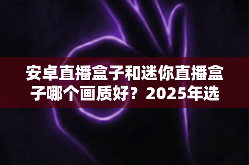 安卓直播盒子和迷你直播盒子哪个画质好?2025年选购深度测评与实用指南 安卓直播盒子和迷你直播盒子哪个画质好?2025年选购深度测评与实用指南