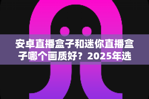 安卓直播盒子和迷你直播盒子哪个画质好？2025年选购深度测评与实用指南