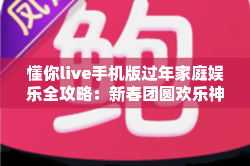 懂你live手机版过年家庭娱乐全攻略：新春团圆欢乐神器，让全家人一起嗨翻春节