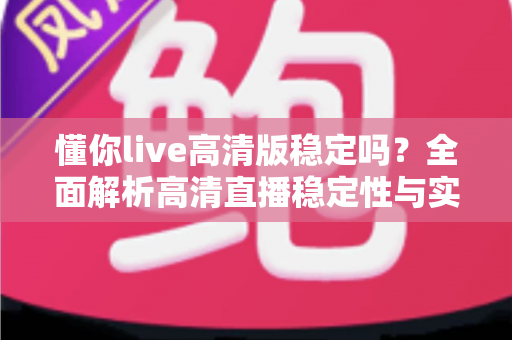 懂你live高清版稳定吗?全面解析高清直播稳定性与实用优化指南 懂你live高清版稳定吗?全面解析高清直播稳定性与实用优化指南
