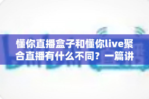 懂你直播盒子和懂你live聚合直播有什么不同？一篇讲透区别、选型与使用体验的实用指南