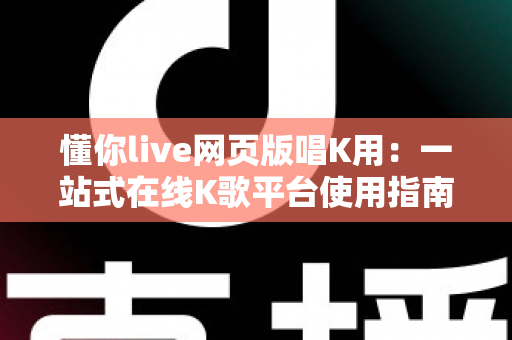 懂你live网页版唱K用：一站式在线K歌平台使用指南与深度体验解析