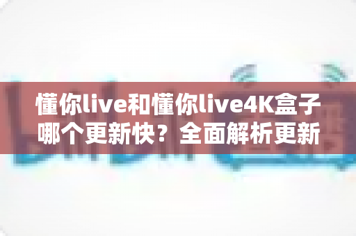 懂你live和懂你live4K盒子哪个更新快?全面解析更新频率差异与选购实用指南 懂你live和懂你live4K盒子哪个更新快?全面解析更新频率差异与选购实用指南