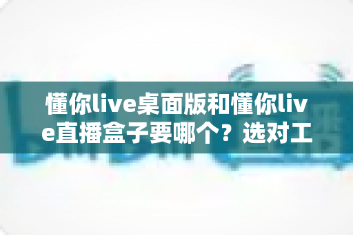 懂你live桌面版和懂你live直播盒子要哪个?选对工具让你的直播事半功倍 懂你live桌面版和懂你live直播盒子要哪个?选对工具让你的直播事半功倍