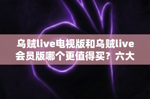 乌贼live电视版和乌贼live会员版哪个更值得买?六大维度深度对比与高性价比选购指南 乌贼live电视版和乌贼live会员版哪个更值得买?六大维度深度对比与高性价比选购指南