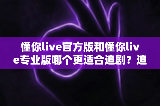 懂你live官方版和懂你live专业版哪个更适合追剧？追剧党必看的版本选择全攻略