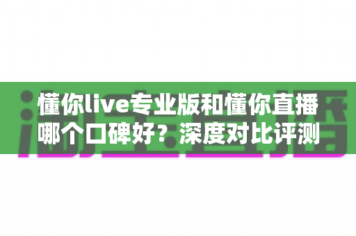 懂你live专业版和懂你直播哪个口碑好?深度对比评测助你选对直播平台 懂你live专业版和懂你直播哪个口碑好?深度对比评测助你选对直播平台