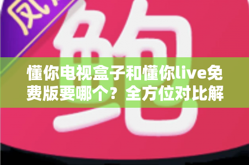 懂你电视盒子和懂你live免费版要哪个？全方位对比解析助你轻松做出最佳选择