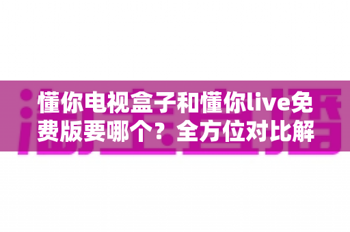 懂你电视盒子和懂你live免费版要哪个？全方位对比解析助你轻松做出最佳选择