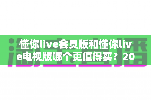 懂你live会员版和懂你live电视版哪个更值得买？2025年最全购买指南帮你轻松做决定