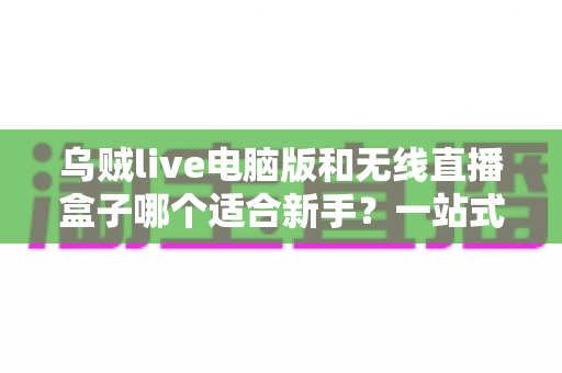 乌贼live电脑版和无线直播盒子哪个适合新手？一站式直播入门工具深度测评与选择指南