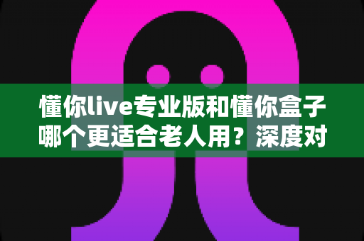 懂你live专业版和懂你盒子哪个更适合老人用？深度对比解析，帮爸妈选对居家娱乐好帮手