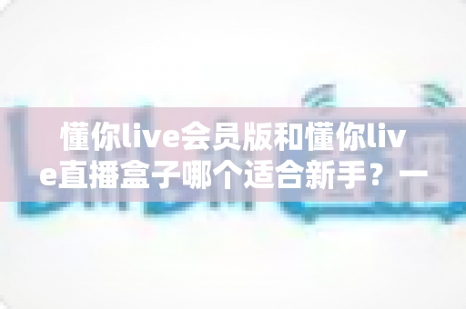 懂你live会员版和懂你live直播盒子哪个适合新手？一篇文章帮你选对入门工具