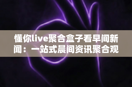 懂你live聚合盒子看早间新闻：一站式晨间资讯聚合观看全攻略