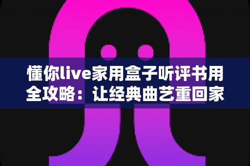 懂你live家用盒子听评书用全攻略:让经典曲艺重回家庭客厅的智慧之选 懂你live家用盒子听评书用全攻略:让经典曲艺重回家庭客厅的智慧之选