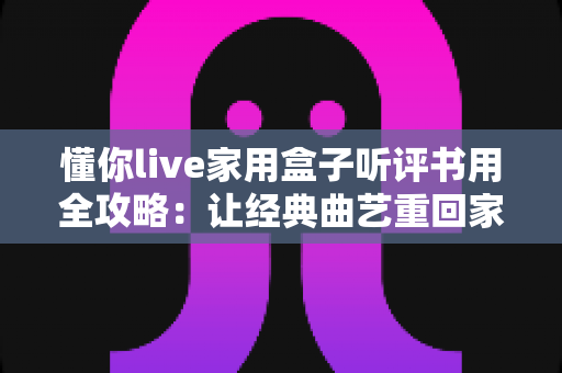 懂你live家用盒子听评书用全攻略：让经典曲艺重回家庭客厅的智慧之选